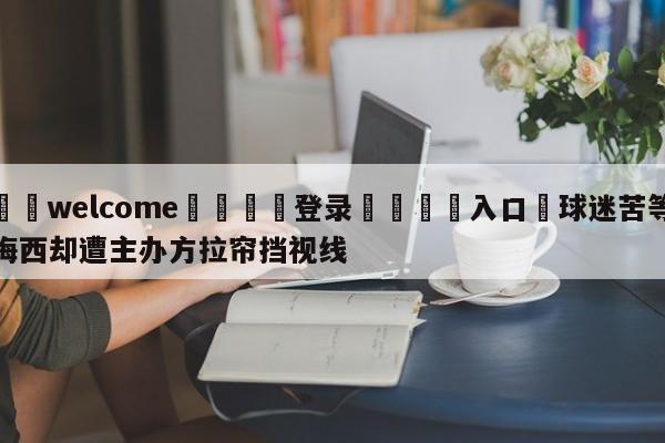 ⚛️welcome👎登录🆚入口✋球迷苦等梅西却遭主办方拉帘挡视线