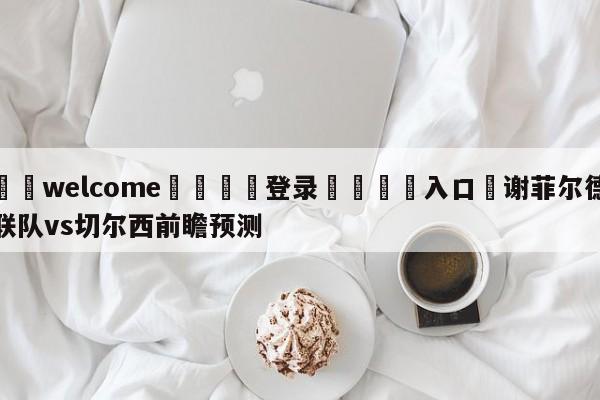 ⚛️welcome👎登录🆚入口✋谢菲尔德联队vs切尔西前瞻预测