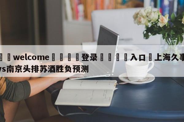 ⚛️welcome👎登录🆚入口✋上海久事vs南京头排苏酒胜负预测