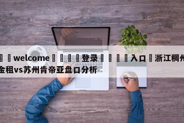 ⚛️welcome👎登录🆚入口✋浙江稠州金租vs苏州肯帝亚盘口分析