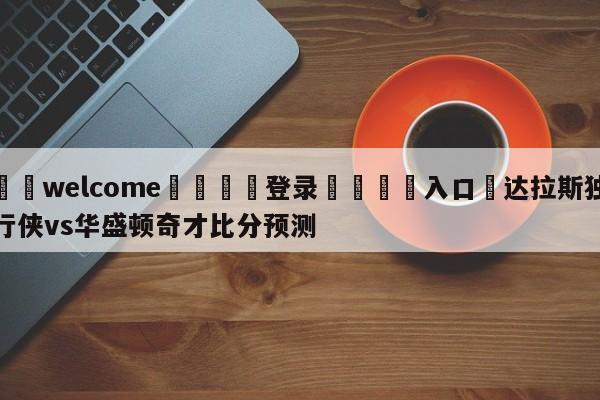 ⚛️welcome👎登录🆚入口✋达拉斯独行侠vs华盛顿奇才比分预测