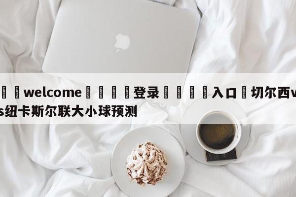 ⚛️welcome👎登录🆚入口✋切尔西vs纽卡斯尔联大小球预测