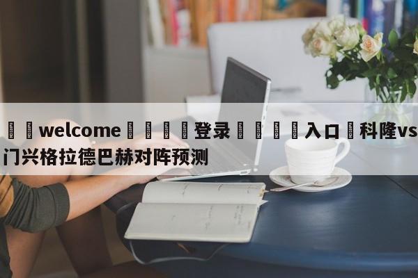 ⚛️welcome👎登录🆚入口✋科隆vs门兴格拉德巴赫对阵预测