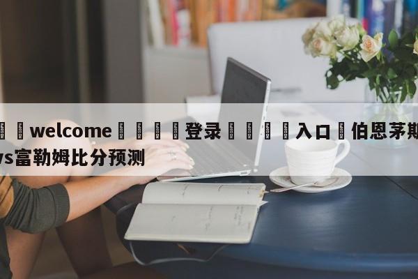 ⚛️welcome👎登录🆚入口✋伯恩茅斯vs富勒姆比分预测