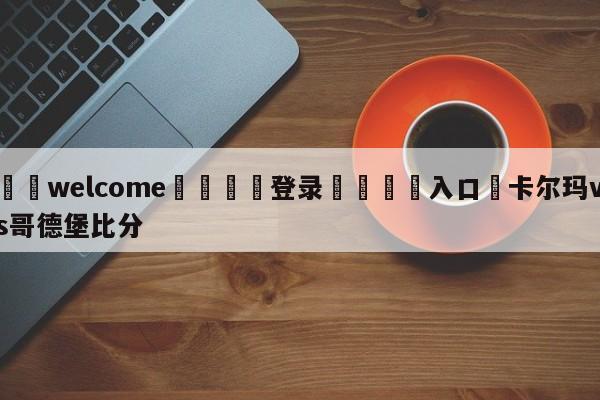 ⚛️welcome👎登录🆚入口✋卡尔玛vs哥德堡比分