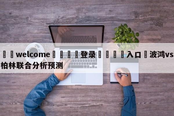 ⚛️welcome👎登录🆚入口✋波鸿vs柏林联合分析预测