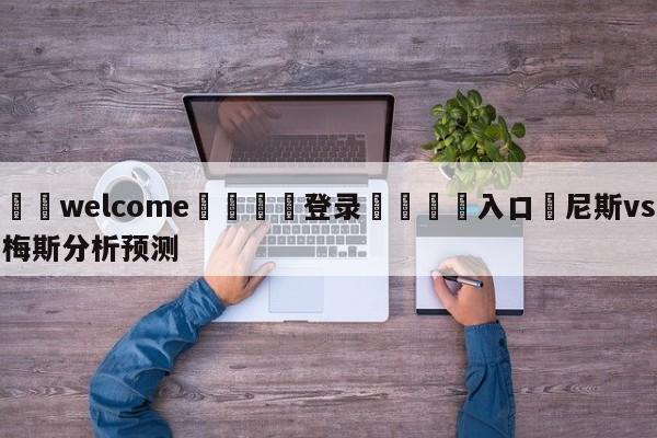 ⚛️welcome👎登录🆚入口✋尼斯vs梅斯分析预测