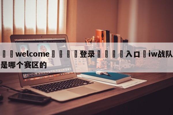 ⚛️welcome👎登录🆚入口✋iw战队是哪个赛区的