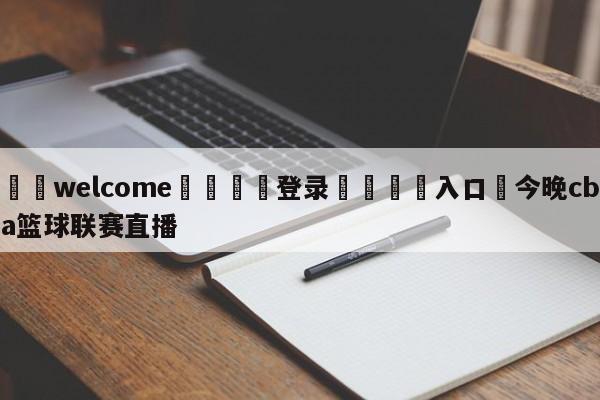 ⚛️welcome👎登录🆚入口✋今晚cba篮球联赛直播