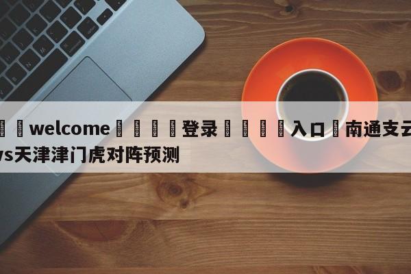 ⚛️welcome👎登录🆚入口✋南通支云vs天津津门虎对阵预测