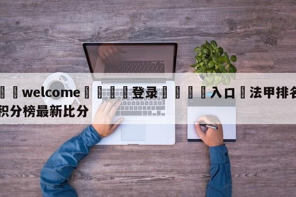 ⚛️welcome👎登录🆚入口✋法甲排名积分榜最新比分