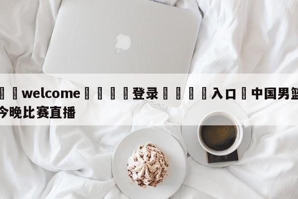 ⚛️welcome👎登录🆚入口✋中国男篮今晚比赛直播