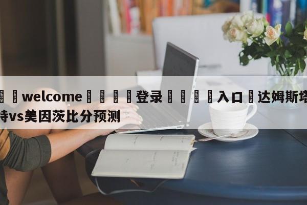 ⚛️welcome👎登录🆚入口✋达姆斯塔特vs美因茨比分预测