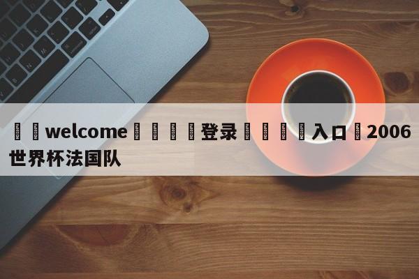 ⚛️welcome👎登录🆚入口✋2006世界杯法国队