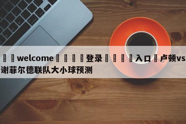 ⚛️welcome👎登录🆚入口✋卢顿vs谢菲尔德联队大小球预测