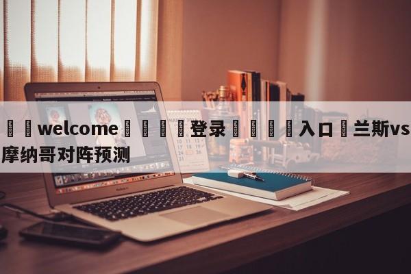 ⚛️welcome👎登录🆚入口✋兰斯vs摩纳哥对阵预测