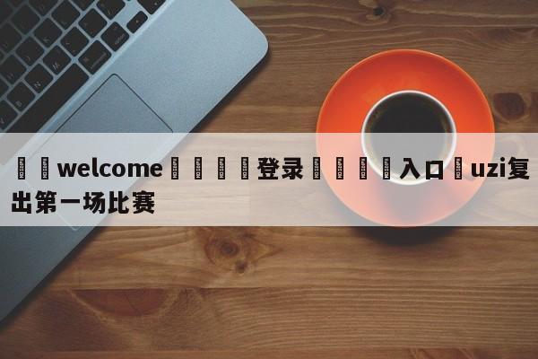 ⚛️welcome👎登录🆚入口✋uzi复出第一场比赛