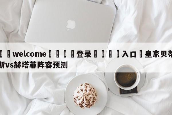 ⚛️welcome👎登录🆚入口✋皇家贝蒂斯vs赫塔菲阵容预测