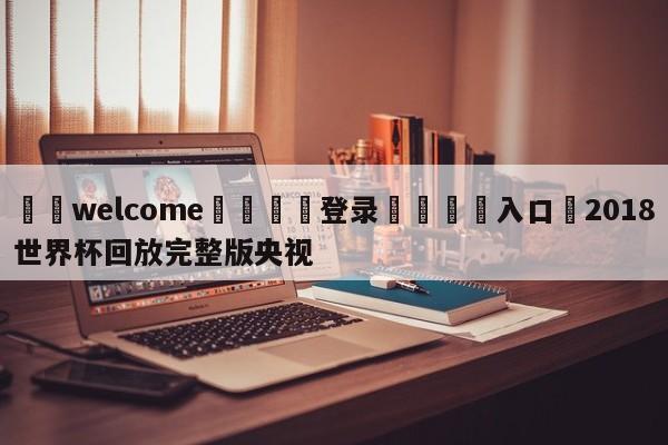 ⚛️welcome👎登录🆚入口✋2018世界杯回放完整版央视