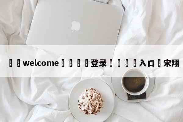 ⚛️welcome👎登录🆚入口✋宋翔