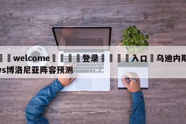 ⚛️welcome👎登录🆚入口✋乌迪内斯vs博洛尼亚阵容预测