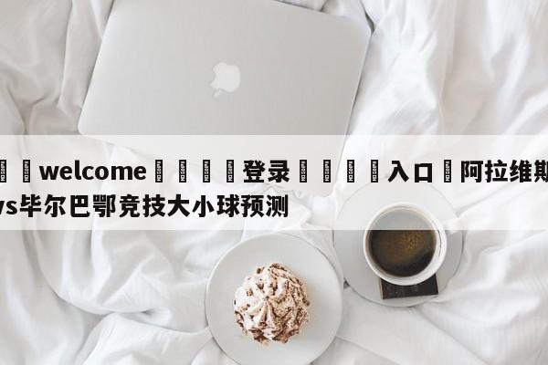 ⚛️welcome👎登录🆚入口✋阿拉维斯vs毕尔巴鄂竞技大小球预测