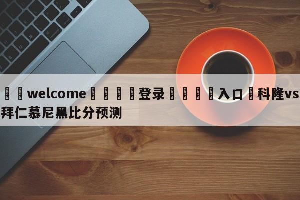 ⚛️welcome👎登录🆚入口✋科隆vs拜仁慕尼黑比分预测