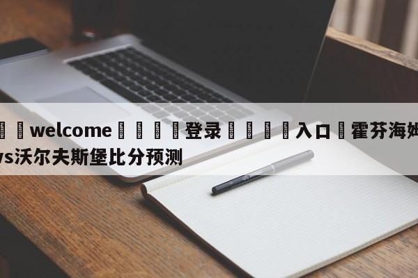 ⚛️welcome👎登录🆚入口✋霍芬海姆vs沃尔夫斯堡比分预测