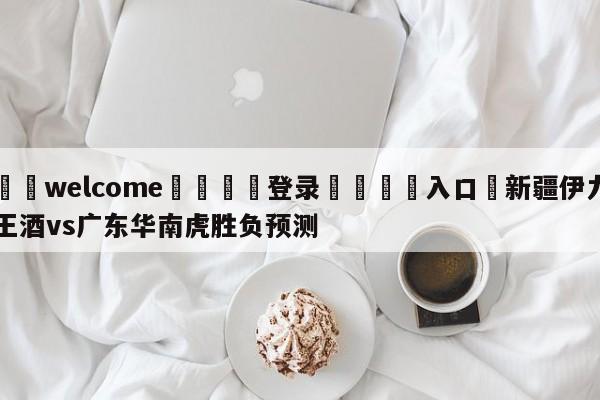 ⚛️welcome👎登录🆚入口✋新疆伊力王酒vs广东华南虎胜负预测