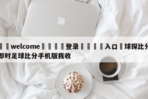 ⚛️welcome👎登录🆚入口✋球探比分即时足球比分手机版我收