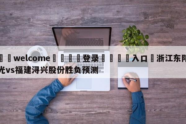 ⚛️welcome👎登录🆚入口✋浙江东阳光vs福建浔兴股份胜负预测