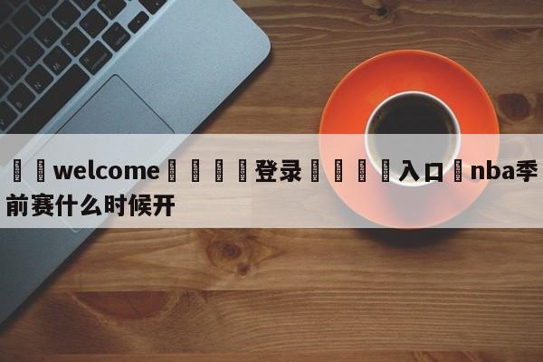 ⚛️welcome👎登录🆚入口✋nba季前赛什么时候开