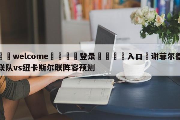 ⚛️welcome👎登录🆚入口✋谢菲尔德联队vs纽卡斯尔联阵容预测