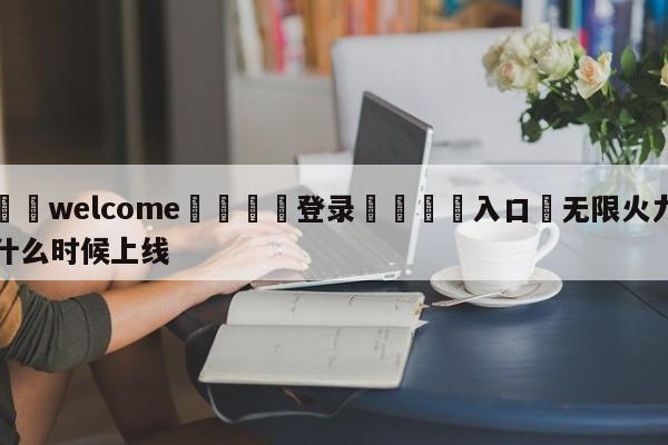 ⚛️welcome👎登录🆚入口✋无限火力什么时候上线