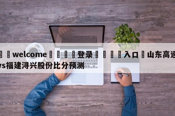 ⚛️welcome👎登录🆚入口✋山东高速vs福建浔兴股份比分预测