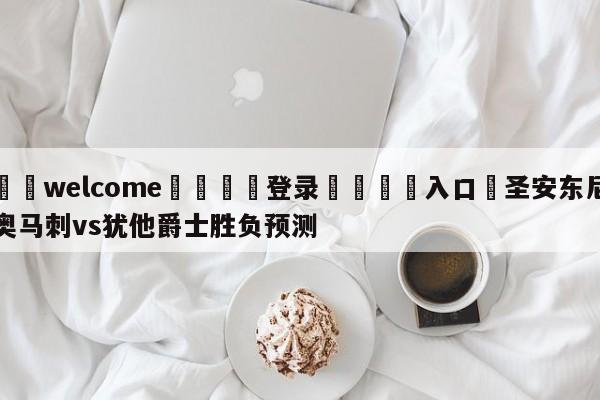 ⚛️welcome👎登录🆚入口✋圣安东尼奥马刺vs犹他爵士胜负预测