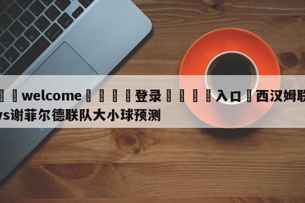 ⚛️welcome👎登录🆚入口✋西汉姆联vs谢菲尔德联队大小球预测