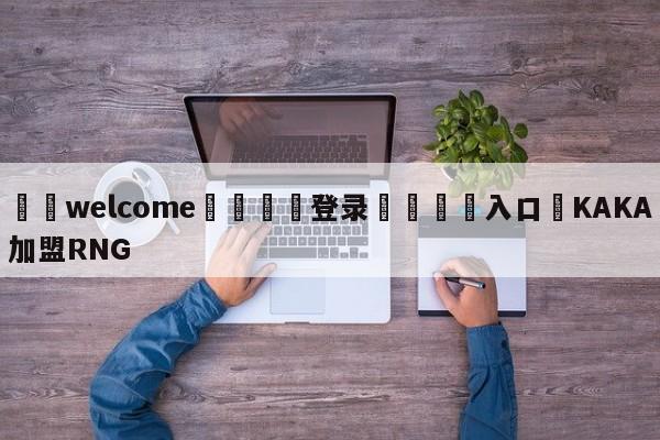 ⚛️welcome👎登录🆚入口✋KAKA加盟RNG