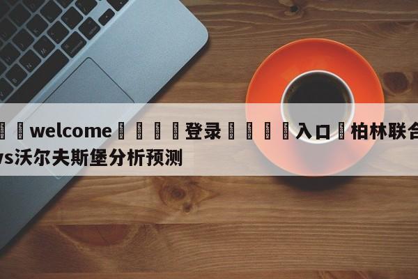 ⚛️welcome👎登录🆚入口✋柏林联合vs沃尔夫斯堡分析预测