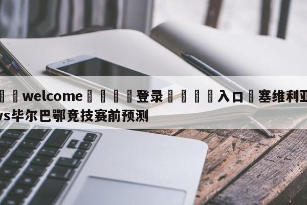 ⚛️welcome👎登录🆚入口✋塞维利亚vs毕尔巴鄂竞技赛前预测