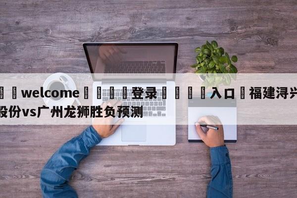 ⚛️welcome👎登录🆚入口✋福建浔兴股份vs广州龙狮胜负预测