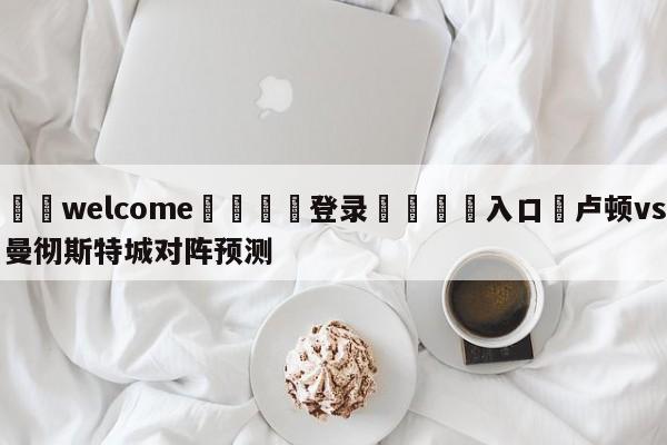 ⚛️welcome👎登录🆚入口✋卢顿vs曼彻斯特城对阵预测