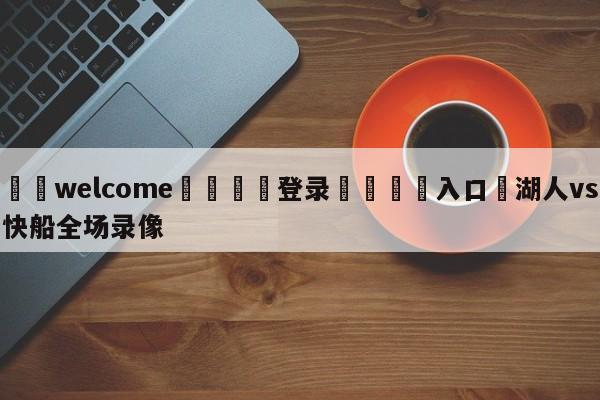 ⚛️welcome👎登录🆚入口✋湖人vs快船全场录像