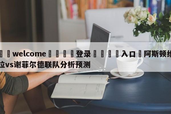 ⚛️welcome👎登录🆚入口✋阿斯顿维拉vs谢菲尔德联队分析预测