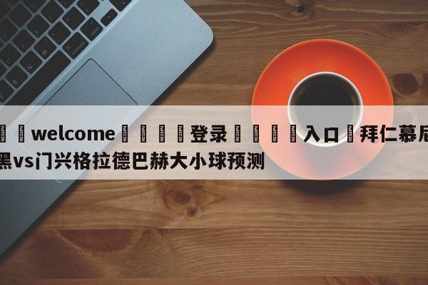 ⚛️welcome👎登录🆚入口✋拜仁慕尼黑vs门兴格拉德巴赫大小球预测