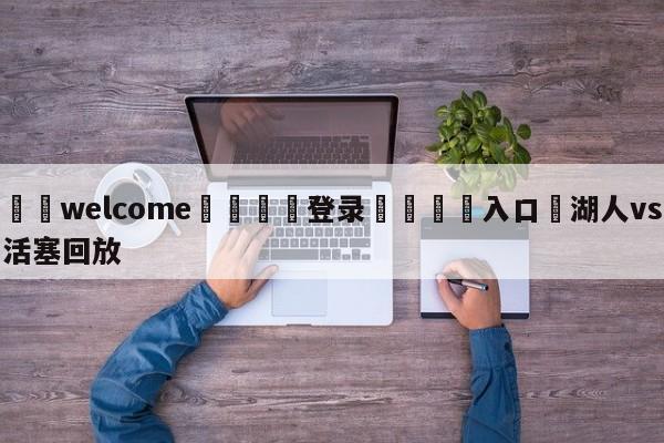 ⚛️welcome👎登录🆚入口✋湖人vs活塞回放