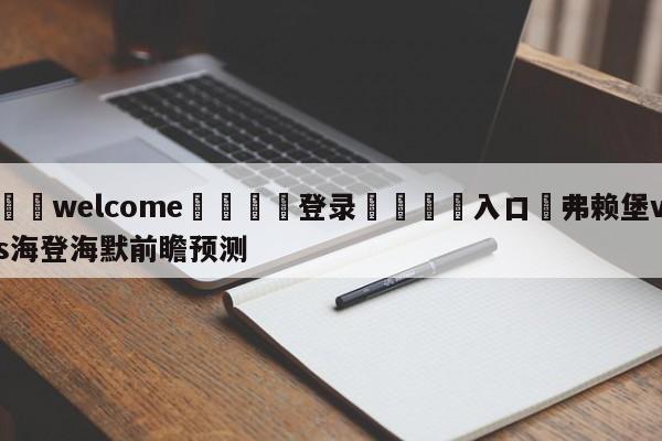 ⚛️welcome👎登录🆚入口✋弗赖堡vs海登海默前瞻预测