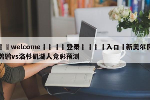 ⚛️welcome👎登录🆚入口✋新奥尔良鹈鹕vs洛杉矶湖人竞彩预测