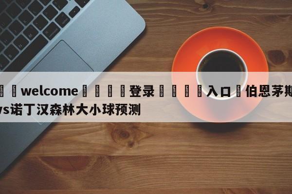 ⚛️welcome👎登录🆚入口✋伯恩茅斯vs诺丁汉森林大小球预测