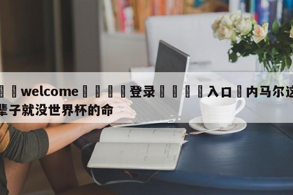 ⚛️welcome👎登录🆚入口✋内马尔这辈子就没世界杯的命